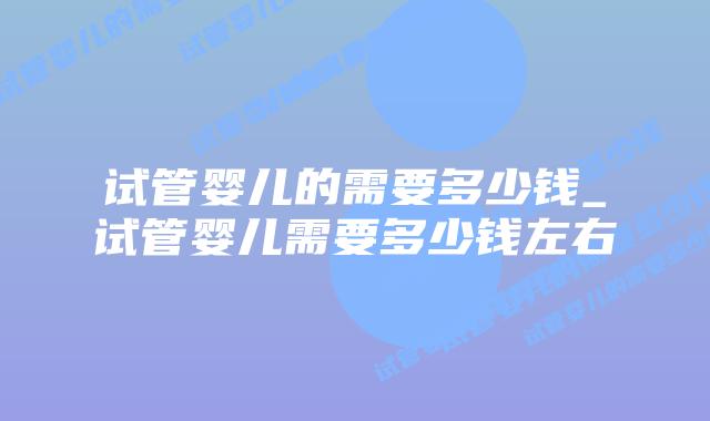 试管婴儿的需要多少钱_试管婴儿需要多少钱左右