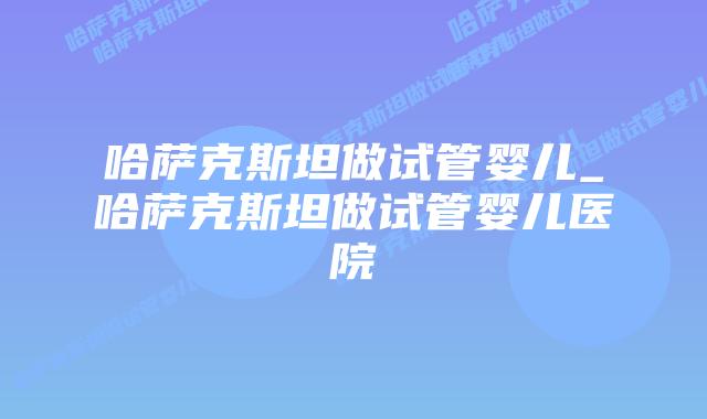 哈萨克斯坦做试管婴儿_哈萨克斯坦做试管婴儿医院