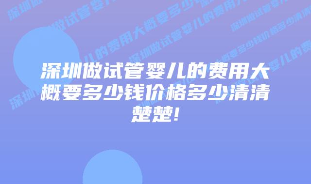 深圳做试管婴儿的费用大概要多少钱价格多少清清楚楚!