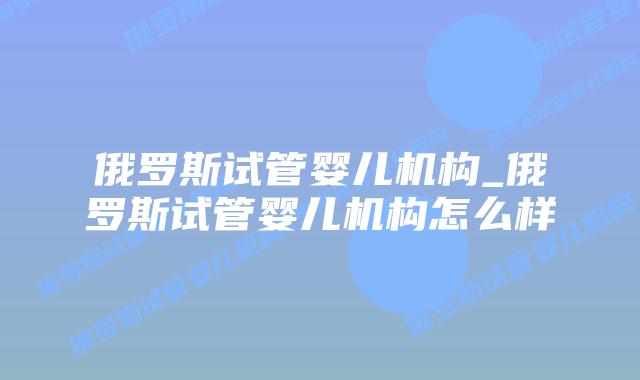 俄罗斯试管婴儿机构_俄罗斯试管婴儿机构怎么样