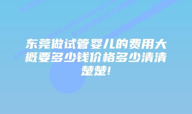 东莞做试管婴儿的费用大概要多少钱价格多少清清楚楚!