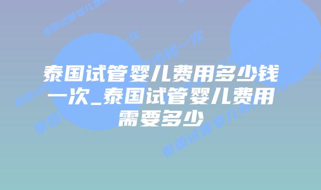 泰国试管婴儿费用多少钱一次_泰国试管婴儿费用需要多少
