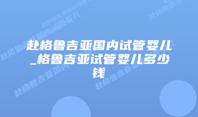 赴格鲁吉亚国内试管婴儿_格鲁吉亚试管婴儿多少钱