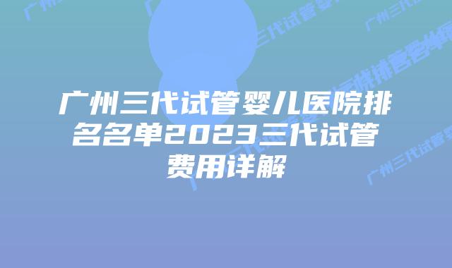 广州三代试管婴儿医院排名名单2023三代试管费用详解