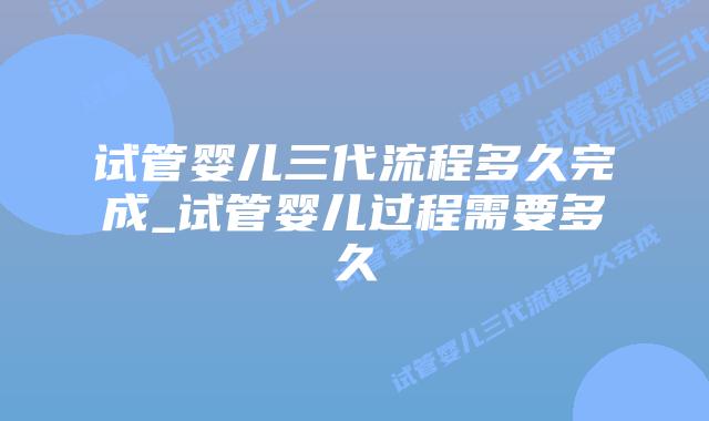试管婴儿三代流程多久完成_试管婴儿过程需要多久