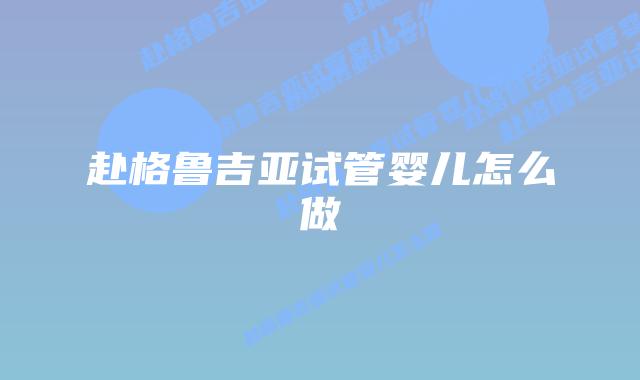 赴格鲁吉亚试管婴儿怎么做