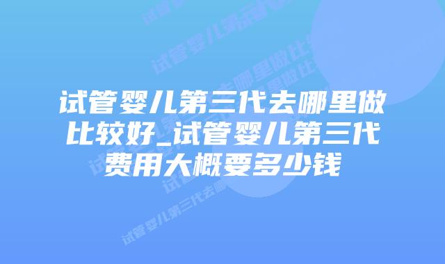 试管婴儿第三代去哪里做比较好_试管婴儿第三代费用大概要多少钱