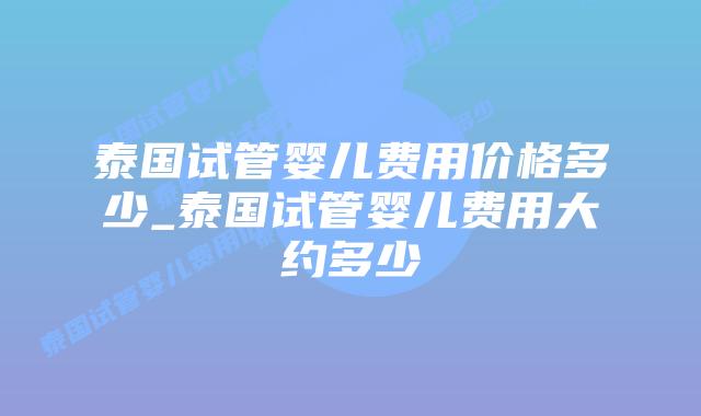 泰国试管婴儿费用价格多少_泰国试管婴儿费用大约多少
