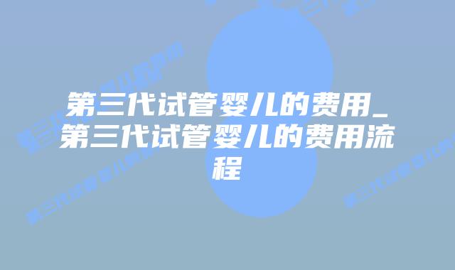 第三代试管婴儿的费用_第三代试管婴儿的费用流程