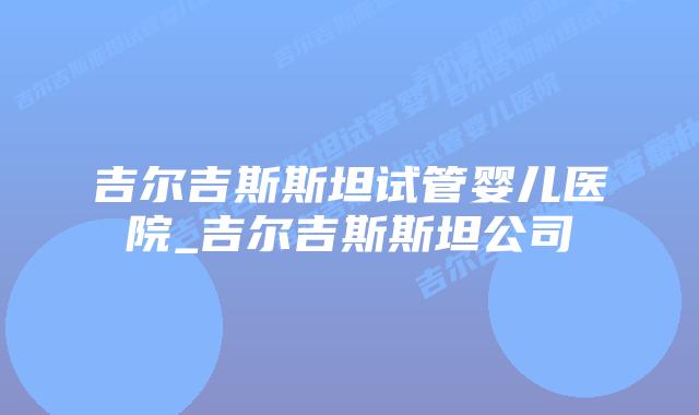 吉尔吉斯斯坦试管婴儿医院_吉尔吉斯斯坦公司