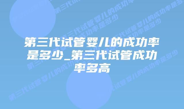 第三代试管婴儿的成功率是多少_第三代试管成功率多高