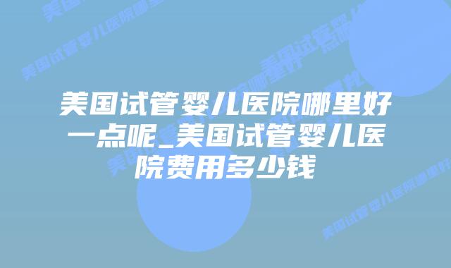 美国试管婴儿医院哪里好一点呢_美国试管婴儿医院费用多少钱