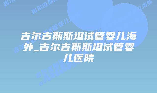 吉尔吉斯斯坦试管婴儿海外_吉尔吉斯斯坦试管婴儿医院