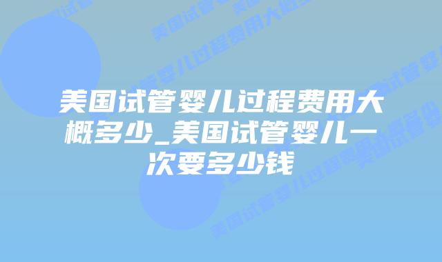 美国试管婴儿过程费用大概多少_美国试管婴儿一次要多少钱