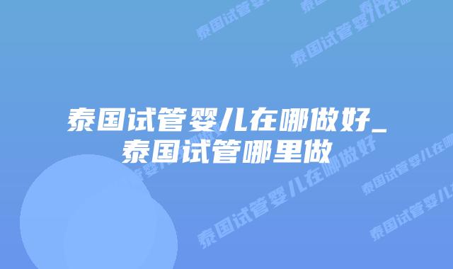 泰国试管婴儿在哪做好_泰国试管哪里做