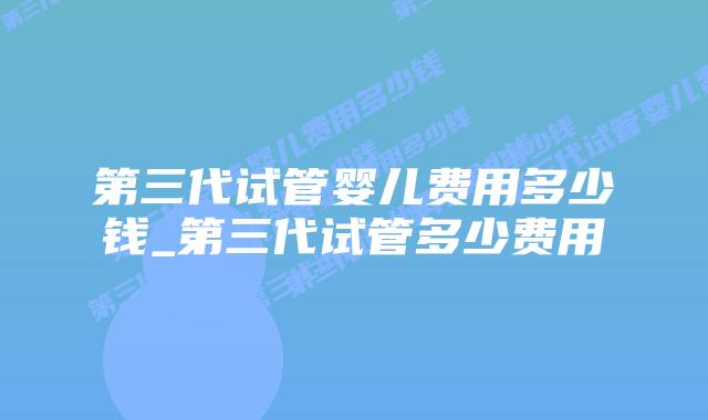 第三代试管婴儿费用多少钱_第三代试管多少费用