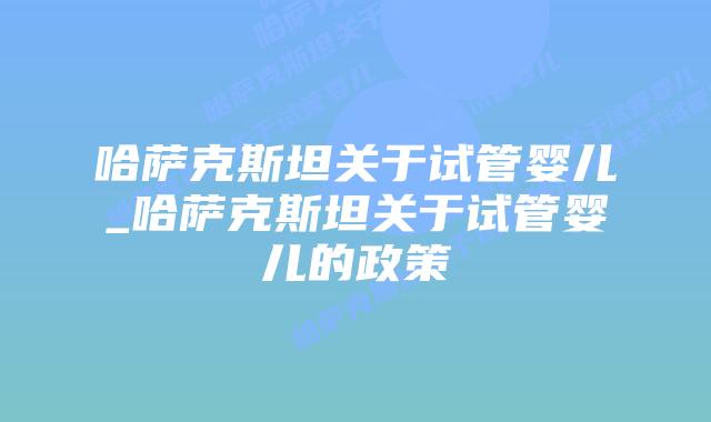 哈萨克斯坦关于试管婴儿_哈萨克斯坦关于试管婴儿的政策