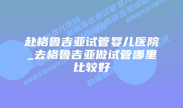 赴格鲁吉亚试管婴儿医院_去格鲁吉亚做试管哪里比较好