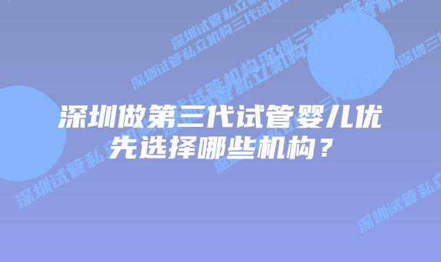 深圳做第三代试管婴儿优先选择哪些机构？