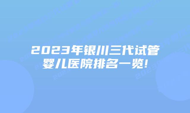 2023年银川三代试管婴儿医院排名一览!