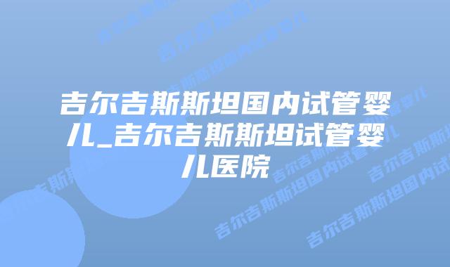 吉尔吉斯斯坦国内试管婴儿_吉尔吉斯斯坦试管婴儿医院