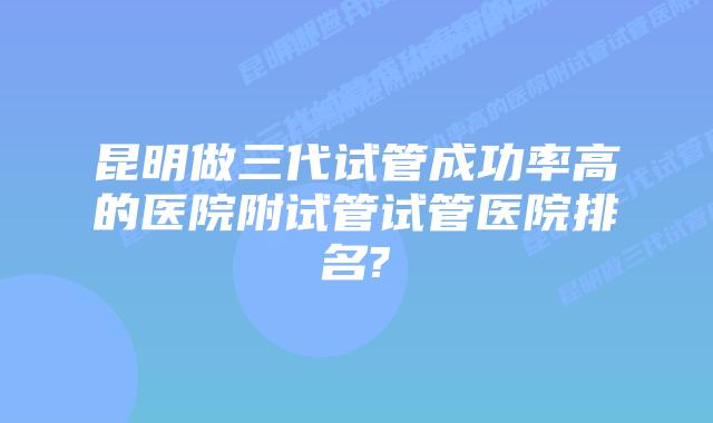 昆明做三代试管成功率高的医院附试管试管医院排名?