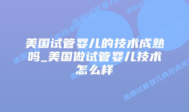 美国试管婴儿的技术成熟吗_美国做试管婴儿技术怎么样