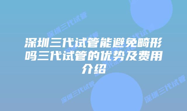 深圳三代试管能避免畸形吗三代试管的优势及费用介绍