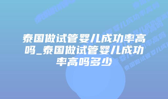 泰国做试管婴儿成功率高吗_泰国做试管婴儿成功率高吗多少