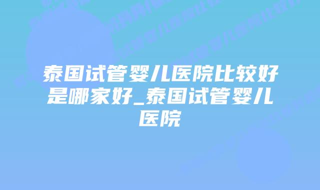 泰国试管婴儿医院比较好是哪家好_泰国试管婴儿医院