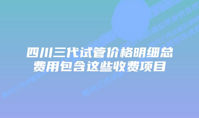 四川三代试管价格明细总费用包含这些收费项目