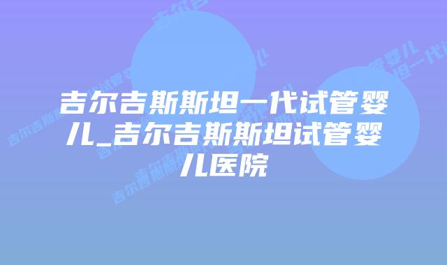 吉尔吉斯斯坦一代试管婴儿_吉尔吉斯斯坦试管婴儿医院