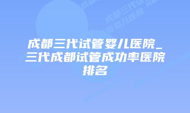 成都三代试管婴儿医院_三代成都试管成功率医院排名