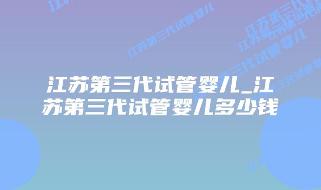 江苏第三代试管婴儿_江苏第三代试管婴儿多少钱