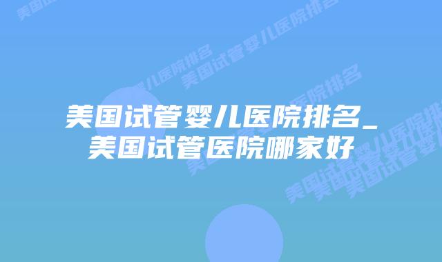 美国试管婴儿医院排名_美国试管医院哪家好