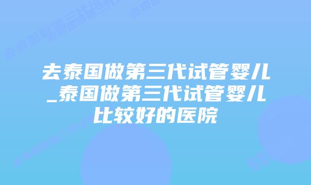 去泰国做第三代试管婴儿_泰国做第三代试管婴儿比较好的医院