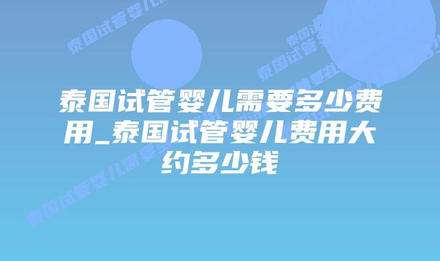 泰国试管婴儿需要多少费用_泰国试管婴儿费用大约多少钱