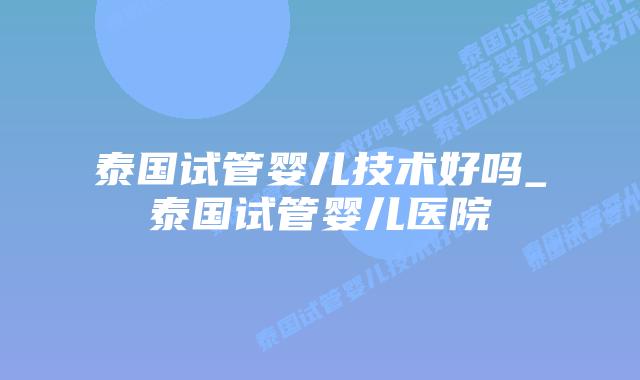 泰国试管婴儿技术好吗_泰国试管婴儿医院