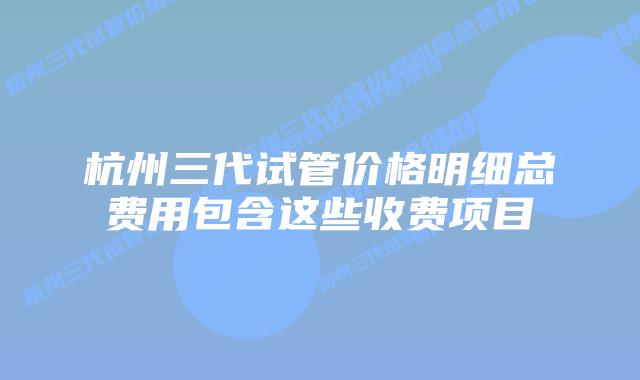 杭州三代试管价格明细总费用包含这些收费项目