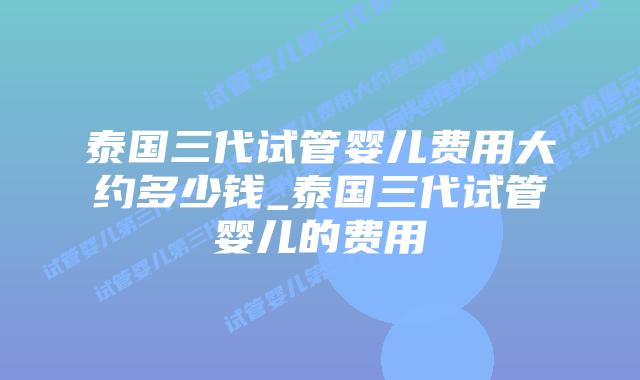 泰国三代试管婴儿费用大约多少钱_泰国三代试管婴儿的费用