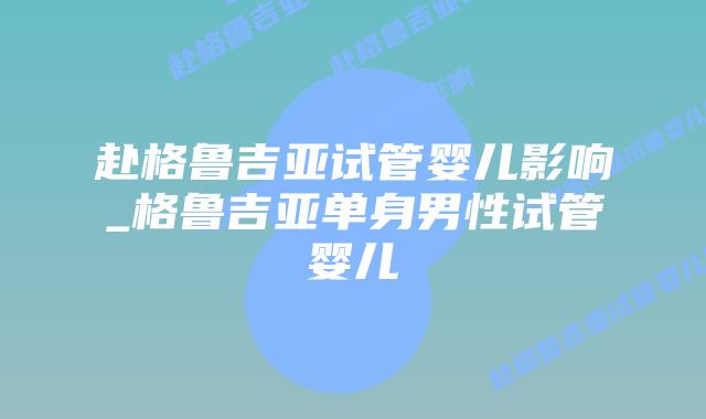 赴格鲁吉亚试管婴儿影响_格鲁吉亚单身男性试管婴儿