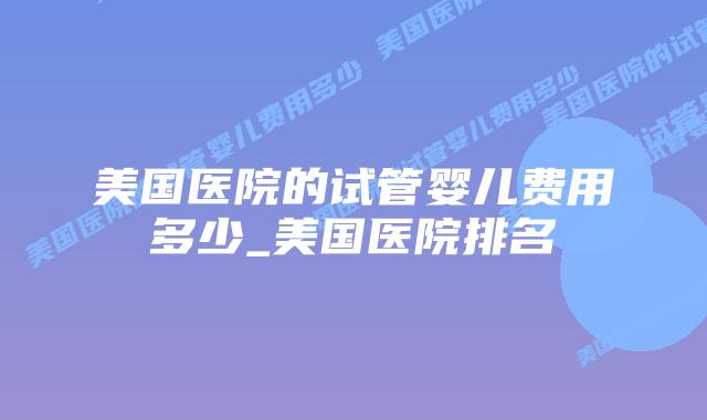 美国医院的试管婴儿费用多少_美国医院排名