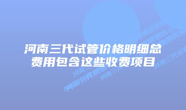 河南三代试管价格明细总费用包含这些收费项目