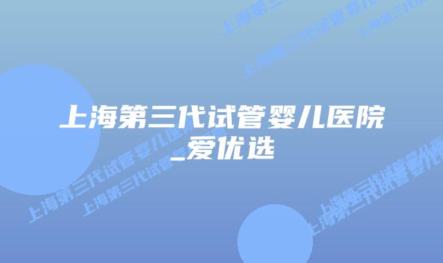 上海第三代试管婴儿医院_爱优选