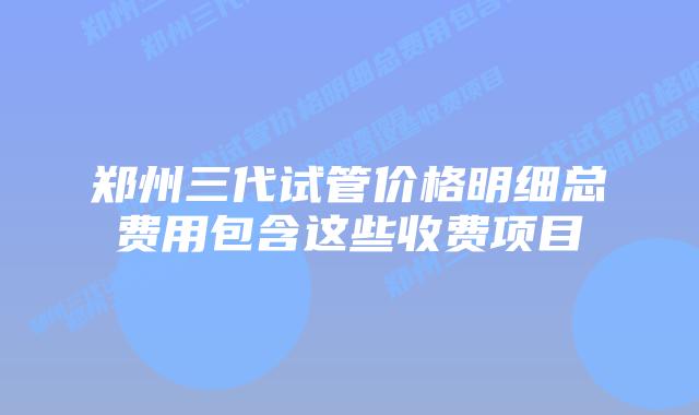 郑州三代试管价格明细总费用包含这些收费项目