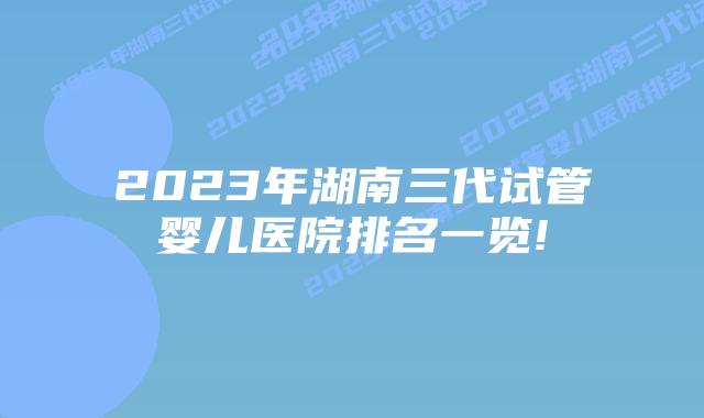 2023年湖南三代试管婴儿医院排名一览!