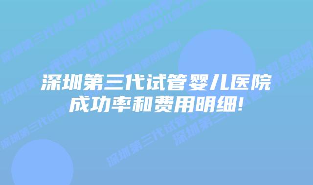 深圳第三代试管婴儿医院成功率和费用明细!