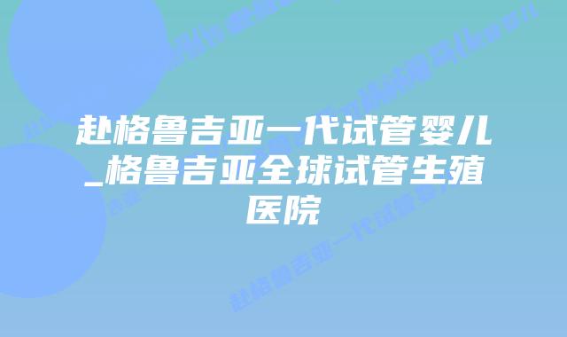 赴格鲁吉亚一代试管婴儿_格鲁吉亚全球试管生殖医院