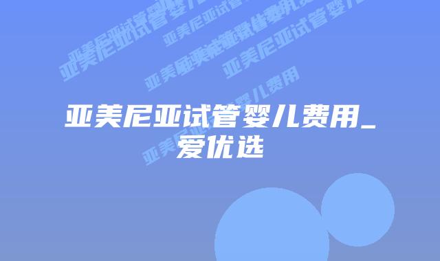 亚美尼亚试管婴儿费用_爱优选