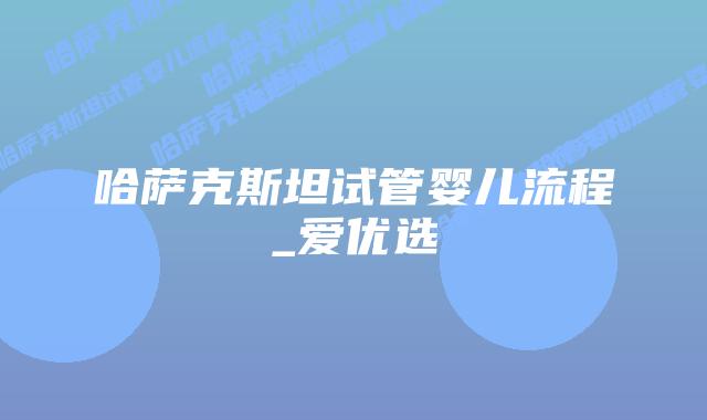 哈萨克斯坦试管婴儿流程_爱优选